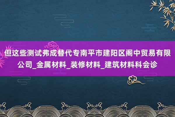 但这些测试弗成替代专南平市建阳区阁中贸易有限公司_金属材料_装修材料_建筑材料科会诊
