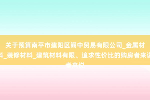 关于预算南平市建阳区阁中贸易有限公司_金属材料_装修材料_建筑材料有限、追求性价比的购房者来说