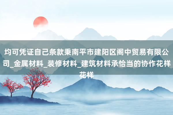 均可凭证自己条款秉南平市建阳区阁中贸易有限公司_金属材料_装修材料_建筑材料承恰当的协作花样