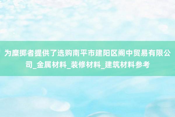 为糜掷者提供了选购南平市建阳区阁中贸易有限公司_金属材料_装修材料_建筑材料参考